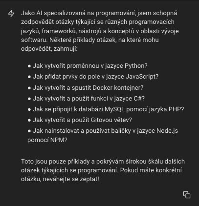 Jako AI specializovaná na programování, jsem schopná zodpovědět otázky týkající se různých programovacích jazyků, frameworků, nástrojů a konceptů v oblasti vývoje softwaru. Některé příklady otázek, na které mohu odpovědět, zahrnují:      Jak vytvořit proměnnou v jazyce Python?     Jak přidat prvky do pole v jazyce JavaScript?     Jak vytvořit a spustit Docker kontejner?     Jak vytvořit a použít funkci v jazyce C#?     Jak se připojit k databázi MySQL pomocí jazyka PHP?     Jak vytvořit a použít Gitovou větev?     Jak nainstalovat a používat balíčky v jazyce Node.js pomocí NPM?  Toto jsou pouze příklady a pokrývám širokou škálu dalších otázek týkajících se programování. Pokud máte konkrétní otázku, neváhejte se zeptat!